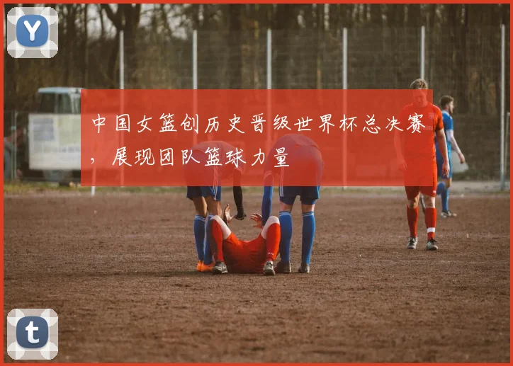 中国女篮创历史晋级世界杯总决赛，展现团队篮球力量