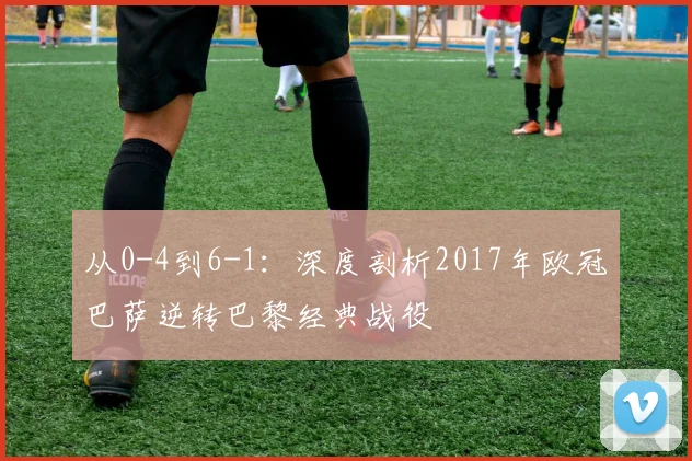 从0-4到6-1：深度剖析2017年欧冠巴萨逆转巴黎经典战役