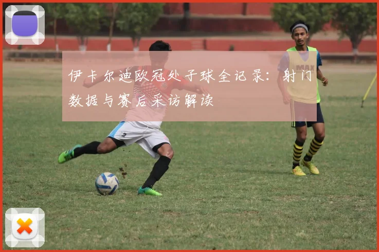 伊卡尔迪欧冠处子球全记录：射门数据与赛后采访解读
