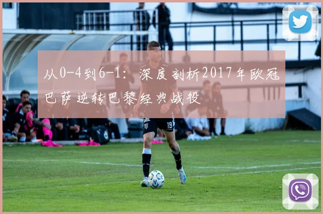 从0-4到6-1：深度剖析2017年欧冠巴萨逆转巴黎经典战役