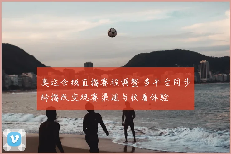 奥运会线直播赛程调整 多平台同步转播改变观赛渠道与收看体验
